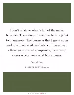 I don’t relate to what’s left of the music business. There doesn’t seem to be any point to it anymore. The business that I grew up in and loved, we made records a different way - there were record companies, there were stores where you could buy albums Picture Quote #1