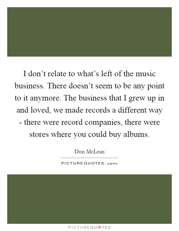 I don't relate to what's left of the music business. There doesn't seem to be any point to it anymore. The business that I grew up in and loved, we made records a different way - there were record companies, there were stores where you could buy albums Picture Quote #1