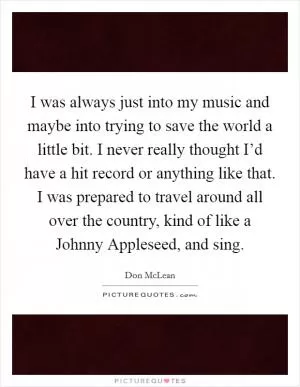 I was always just into my music and maybe into trying to save the world a little bit. I never really thought I’d have a hit record or anything like that. I was prepared to travel around all over the country, kind of like a Johnny Appleseed, and sing Picture Quote #1