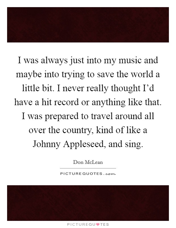 I was always just into my music and maybe into trying to save the world a little bit. I never really thought I'd have a hit record or anything like that. I was prepared to travel around all over the country, kind of like a Johnny Appleseed, and sing Picture Quote #1