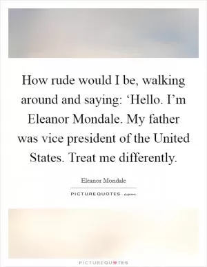 How rude would I be, walking around and saying: ‘Hello. I’m Eleanor Mondale. My father was vice president of the United States. Treat me differently Picture Quote #1