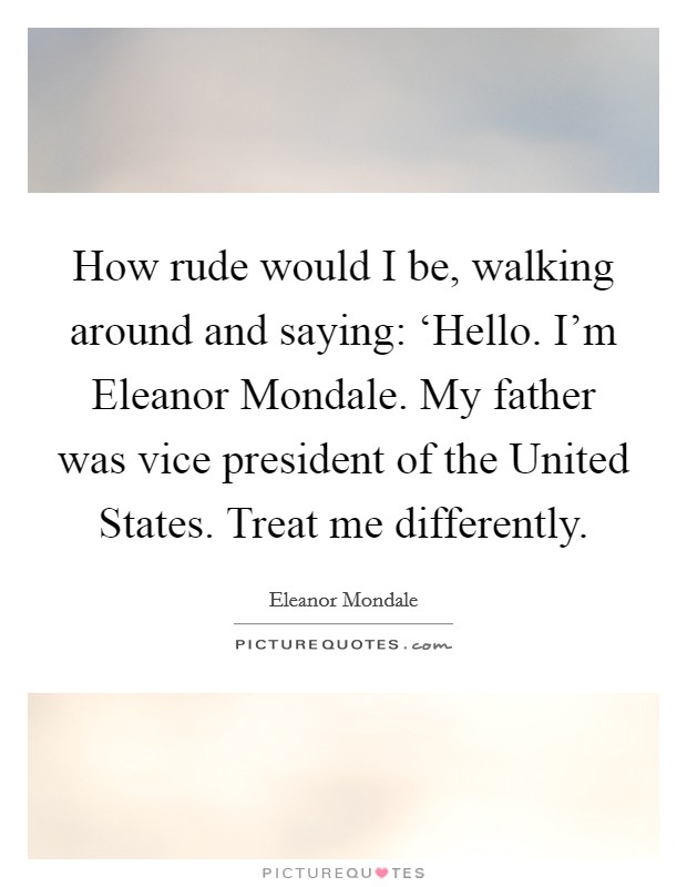 How rude would I be, walking around and saying: ‘Hello. I'm Eleanor Mondale. My father was vice president of the United States. Treat me differently Picture Quote #1