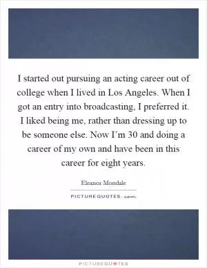 I started out pursuing an acting career out of college when I lived in Los Angeles. When I got an entry into broadcasting, I preferred it. I liked being me, rather than dressing up to be someone else. Now I’m 30 and doing a career of my own and have been in this career for eight years Picture Quote #1