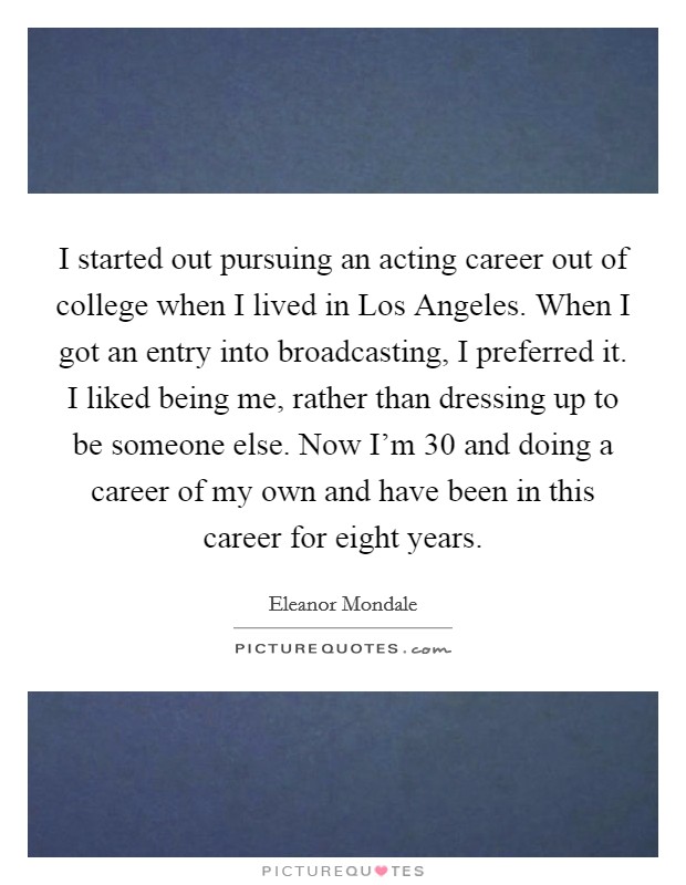 I started out pursuing an acting career out of college when I lived in Los Angeles. When I got an entry into broadcasting, I preferred it. I liked being me, rather than dressing up to be someone else. Now I'm 30 and doing a career of my own and have been in this career for eight years Picture Quote #1