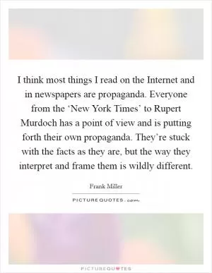 I think most things I read on the Internet and in newspapers are propaganda. Everyone from the ‘New York Times’ to Rupert Murdoch has a point of view and is putting forth their own propaganda. They’re stuck with the facts as they are, but the way they interpret and frame them is wildly different Picture Quote #1
