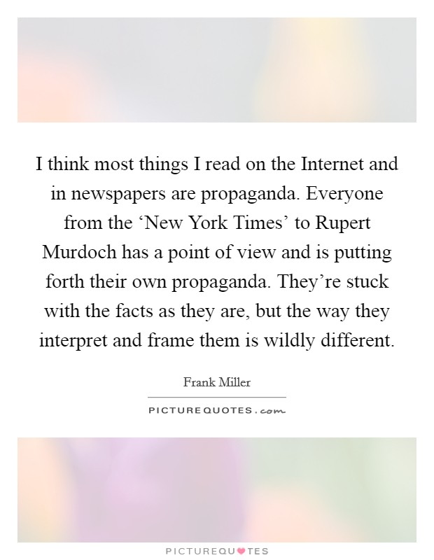 I think most things I read on the Internet and in newspapers are propaganda. Everyone from the ‘New York Times' to Rupert Murdoch has a point of view and is putting forth their own propaganda. They're stuck with the facts as they are, but the way they interpret and frame them is wildly different Picture Quote #1