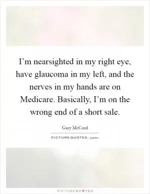 I’m nearsighted in my right eye, have glaucoma in my left, and the nerves in my hands are on Medicare. Basically, I’m on the wrong end of a short sale Picture Quote #1