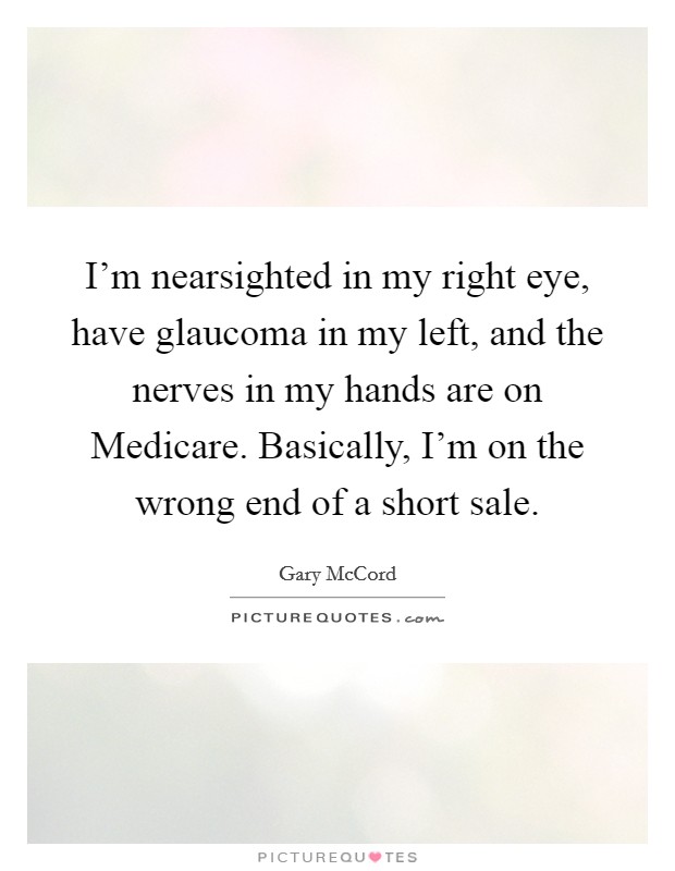 I'm nearsighted in my right eye, have glaucoma in my left, and the nerves in my hands are on Medicare. Basically, I'm on the wrong end of a short sale Picture Quote #1