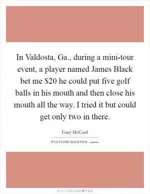 In Valdosta, Ga., during a mini-tour event, a player named James Black bet me $20 he could put five golf balls in his mouth and then close his mouth all the way. I tried it but could get only two in there Picture Quote #1