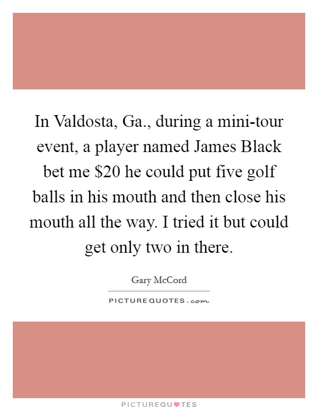 In Valdosta, Ga., during a mini-tour event, a player named James Black bet me $20 he could put five golf balls in his mouth and then close his mouth all the way. I tried it but could get only two in there Picture Quote #1