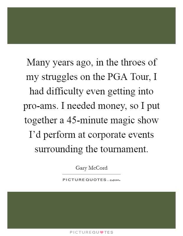 Many years ago, in the throes of my struggles on the PGA Tour, I had difficulty even getting into pro-ams. I needed money, so I put together a 45-minute magic show I'd perform at corporate events surrounding the tournament Picture Quote #1