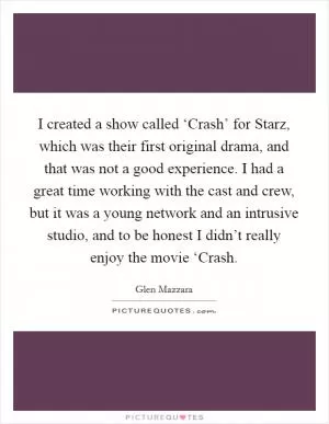 I created a show called ‘Crash’ for Starz, which was their first original drama, and that was not a good experience. I had a great time working with the cast and crew, but it was a young network and an intrusive studio, and to be honest I didn’t really enjoy the movie ‘Crash Picture Quote #1