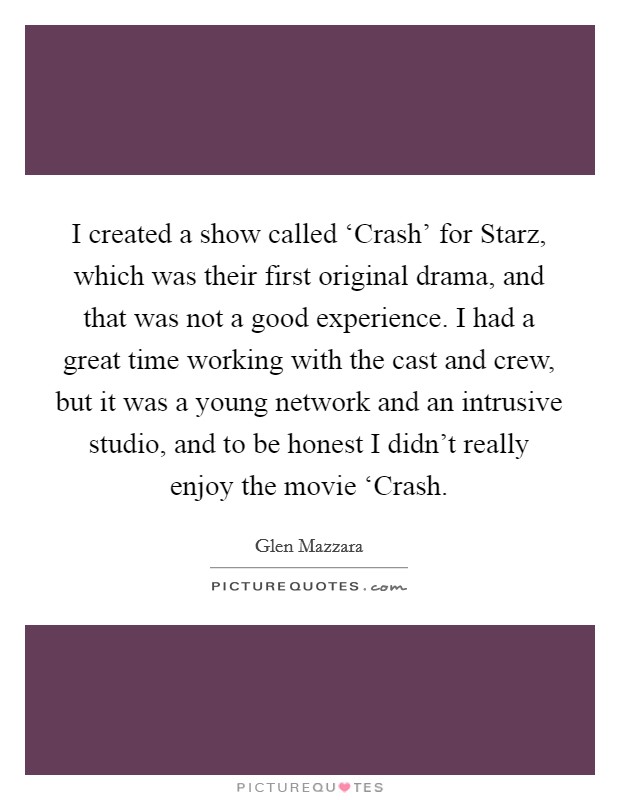 I created a show called ‘Crash' for Starz, which was their first original drama, and that was not a good experience. I had a great time working with the cast and crew, but it was a young network and an intrusive studio, and to be honest I didn't really enjoy the movie ‘Crash Picture Quote #1