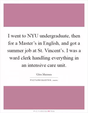 I went to NYU undergraduate, then for a Master’s in English, and got a summer job at St. Vincent’s. I was a ward clerk handling everything in an intensive care unit Picture Quote #1