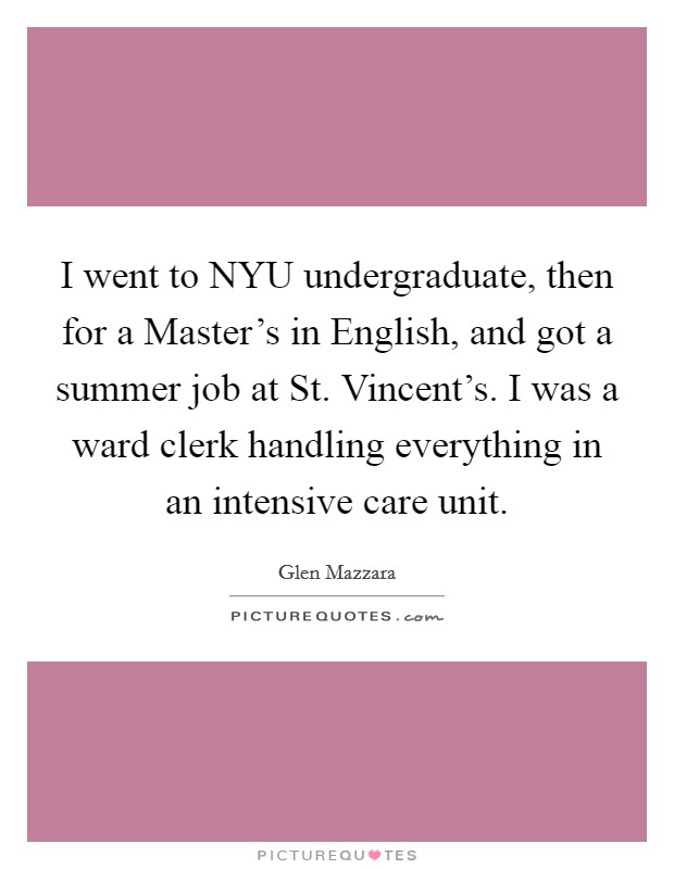 I went to NYU undergraduate, then for a Master's in English, and got a summer job at St. Vincent's. I was a ward clerk handling everything in an intensive care unit Picture Quote #1