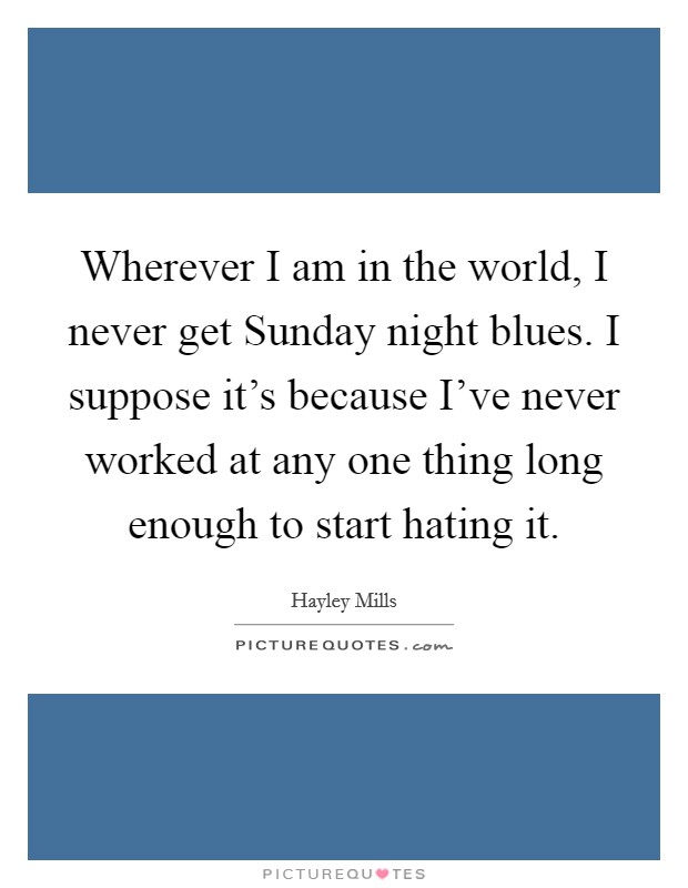 Wherever I am in the world, I never get Sunday night blues. I suppose it's because I've never worked at any one thing long enough to start hating it Picture Quote #1