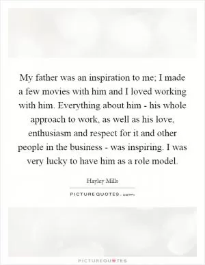 My father was an inspiration to me; I made a few movies with him and I loved working with him. Everything about him - his whole approach to work, as well as his love, enthusiasm and respect for it and other people in the business - was inspiring. I was very lucky to have him as a role model Picture Quote #1