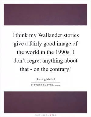 I think my Wallander stories give a fairly good image of the world in the 1990s. I don’t regret anything about that - on the contrary! Picture Quote #1