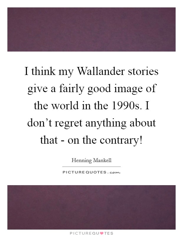 I think my Wallander stories give a fairly good image of the world in the 1990s. I don't regret anything about that - on the contrary! Picture Quote #1