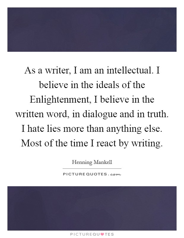 As a writer, I am an intellectual. I believe in the ideals of the Enlightenment, I believe in the written word, in dialogue and in truth. I hate lies more than anything else. Most of the time I react by writing Picture Quote #1