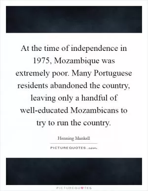 At the time of independence in 1975, Mozambique was extremely poor. Many Portuguese residents abandoned the country, leaving only a handful of well-educated Mozambicans to try to run the country Picture Quote #1