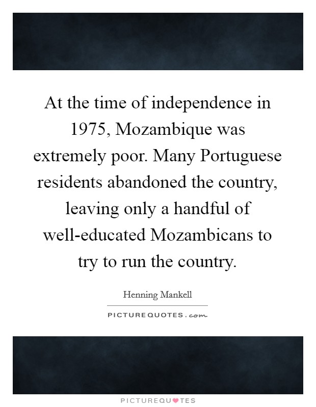 At the time of independence in 1975, Mozambique was extremely poor. Many Portuguese residents abandoned the country, leaving only a handful of well-educated Mozambicans to try to run the country Picture Quote #1