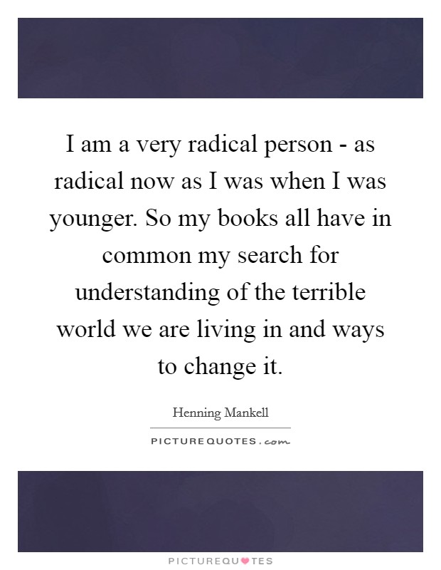 I am a very radical person - as radical now as I was when I was younger. So my books all have in common my search for understanding of the terrible world we are living in and ways to change it Picture Quote #1