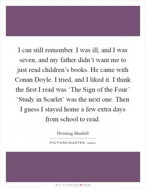 I can still remember. I was ill, and I was seven, and my father didn’t want me to just read children’s books. He came with Conan Doyle. I tried, and I liked it. I think the first I read was ‘The Sign of the Four’ ‘Study in Scarlet’ was the next one. Then I guess I stayed home a few extra days from school to read Picture Quote #1