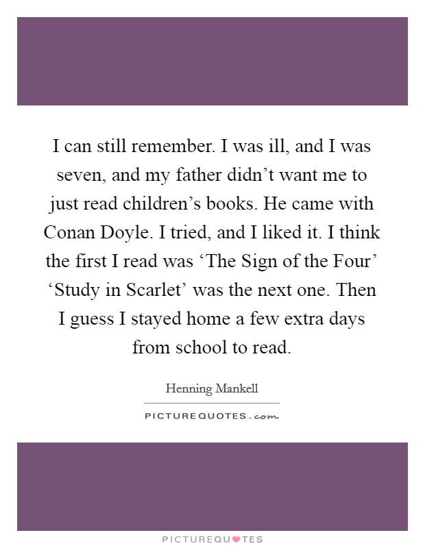 I can still remember. I was ill, and I was seven, and my father didn't want me to just read children's books. He came with Conan Doyle. I tried, and I liked it. I think the first I read was ‘The Sign of the Four' ‘Study in Scarlet' was the next one. Then I guess I stayed home a few extra days from school to read Picture Quote #1