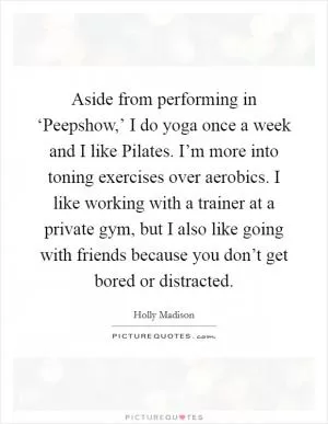 Aside from performing in ‘Peepshow,’ I do yoga once a week and I like Pilates. I’m more into toning exercises over aerobics. I like working with a trainer at a private gym, but I also like going with friends because you don’t get bored or distracted Picture Quote #1
