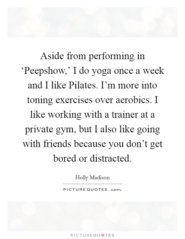 Aside from performing in ‘Peepshow,' I do yoga once a week and I like Pilates. I'm more into toning exercises over aerobics. I like working with a trainer at a private gym, but I also like going with friends because you don't get bored or distracted Picture Quote #1