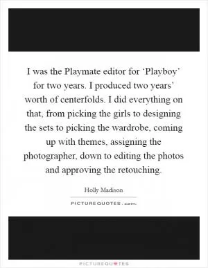 I was the Playmate editor for ‘Playboy’ for two years. I produced two years’ worth of centerfolds. I did everything on that, from picking the girls to designing the sets to picking the wardrobe, coming up with themes, assigning the photographer, down to editing the photos and approving the retouching Picture Quote #1