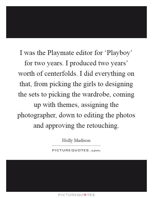 I was the Playmate editor for ‘Playboy' for two years. I produced two years' worth of centerfolds. I did everything on that, from picking the girls to designing the sets to picking the wardrobe, coming up with themes, assigning the photographer, down to editing the photos and approving the retouching Picture Quote #1