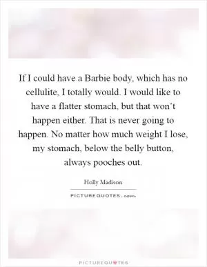 If I could have a Barbie body, which has no cellulite, I totally would. I would like to have a flatter stomach, but that won’t happen either. That is never going to happen. No matter how much weight I lose, my stomach, below the belly button, always pooches out Picture Quote #1