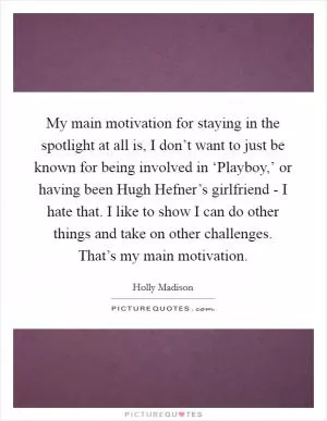 My main motivation for staying in the spotlight at all is, I don’t want to just be known for being involved in ‘Playboy,’ or having been Hugh Hefner’s girlfriend - I hate that. I like to show I can do other things and take on other challenges. That’s my main motivation Picture Quote #1