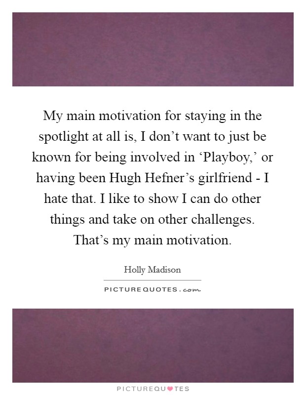 My main motivation for staying in the spotlight at all is, I don't want to just be known for being involved in ‘Playboy,' or having been Hugh Hefner's girlfriend - I hate that. I like to show I can do other things and take on other challenges. That's my main motivation Picture Quote #1