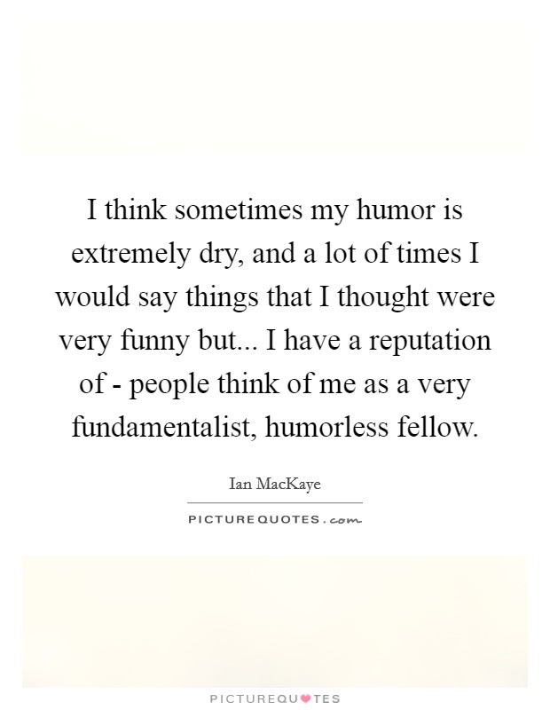 I think sometimes my humor is extremely dry, and a lot of times I would say things that I thought were very funny but... I have a reputation of - people think of me as a very fundamentalist, humorless fellow Picture Quote #1
