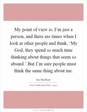 My point of view is, I’m just a person, and there are times when I look at other people and think, ‘My God, they spend so much time thinking about things that seem so absurd.’ But I’m sure people must think the same thing about me Picture Quote #1