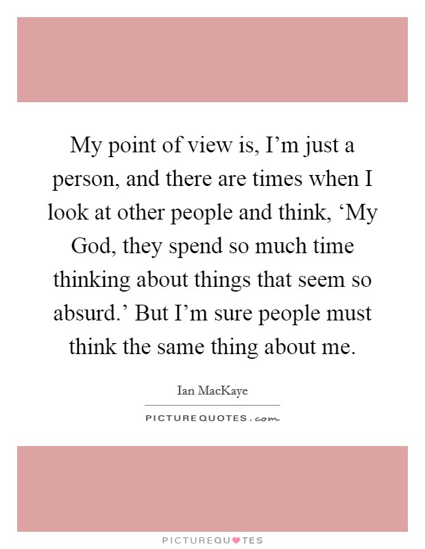 My point of view is, I'm just a person, and there are times when I look at other people and think, ‘My God, they spend so much time thinking about things that seem so absurd.' But I'm sure people must think the same thing about me Picture Quote #1