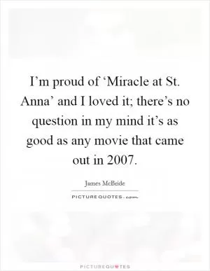 I’m proud of ‘Miracle at St. Anna’ and I loved it; there’s no question in my mind it’s as good as any movie that came out in 2007 Picture Quote #1