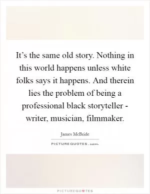 It’s the same old story. Nothing in this world happens unless white folks says it happens. And therein lies the problem of being a professional black storyteller - writer, musician, filmmaker Picture Quote #1