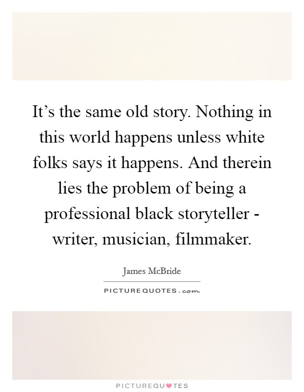 It's the same old story. Nothing in this world happens unless white folks says it happens. And therein lies the problem of being a professional black storyteller - writer, musician, filmmaker Picture Quote #1