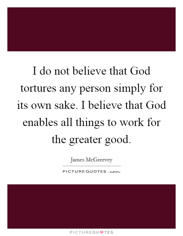I do not believe that God tortures any person simply for its own sake. I believe that God enables all things to work for the greater good Picture Quote #1