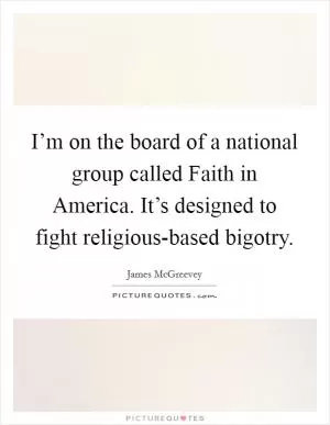 I’m on the board of a national group called Faith in America. It’s designed to fight religious-based bigotry Picture Quote #1