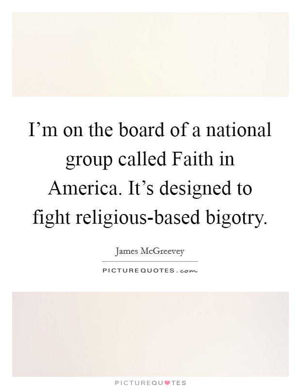 I'm on the board of a national group called Faith in America. It's designed to fight religious-based bigotry Picture Quote #1