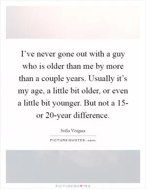 I’ve never gone out with a guy who is older than me by more than a couple years. Usually it’s my age, a little bit older, or even a little bit younger. But not a 15- or 20-year difference Picture Quote #1