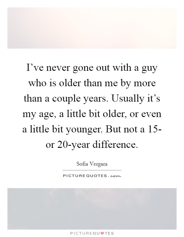 I've never gone out with a guy who is older than me by more than a couple years. Usually it's my age, a little bit older, or even a little bit younger. But not a 15- or 20-year difference Picture Quote #1