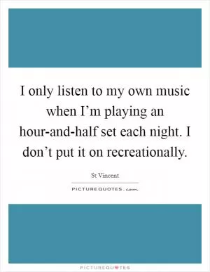 I only listen to my own music when I’m playing an hour-and-half set each night. I don’t put it on recreationally Picture Quote #1