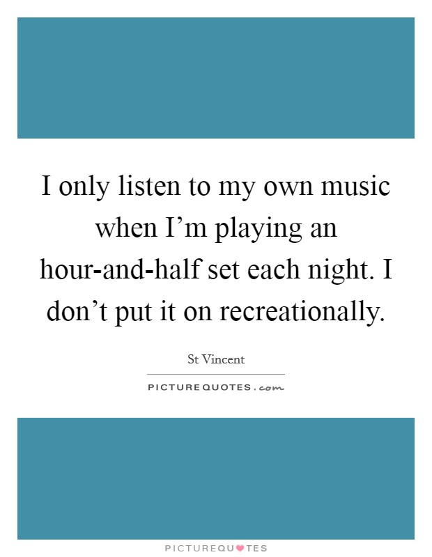I only listen to my own music when I'm playing an hour-and-half set each night. I don't put it on recreationally Picture Quote #1