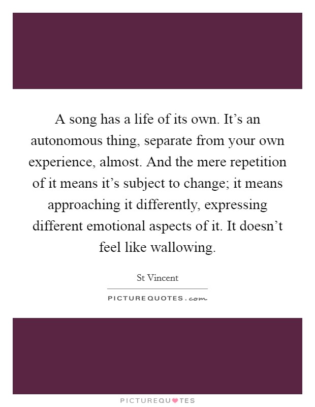A song has a life of its own. It's an autonomous thing, separate from your own experience, almost. And the mere repetition of it means it's subject to change; it means approaching it differently, expressing different emotional aspects of it. It doesn't feel like wallowing Picture Quote #1